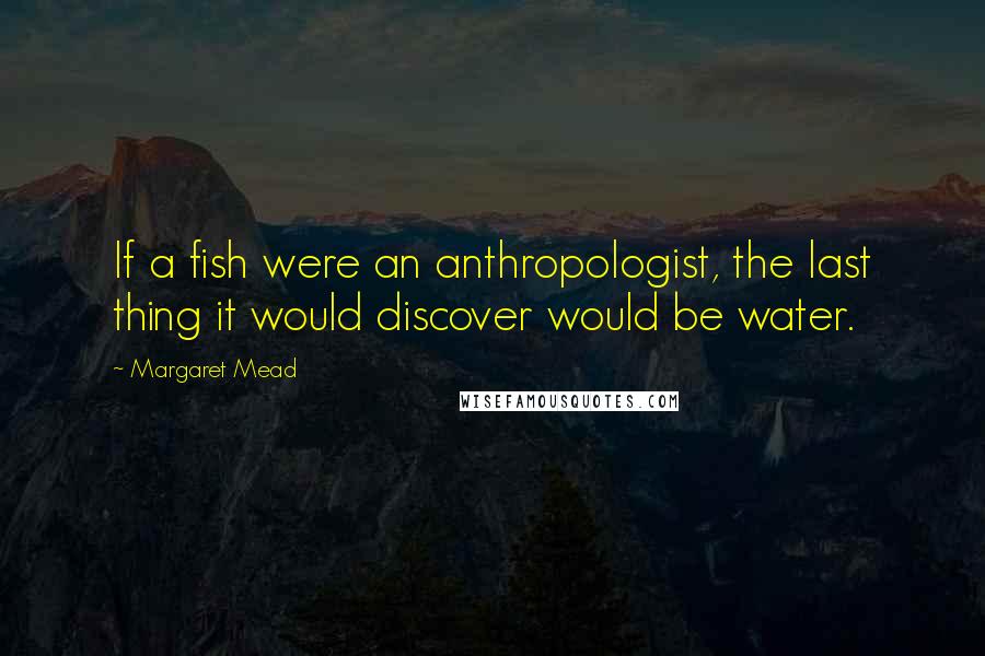 Margaret Mead Quotes: If a fish were an anthropologist, the last thing it would discover would be water.