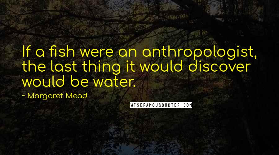 Margaret Mead Quotes: If a fish were an anthropologist, the last thing it would discover would be water.