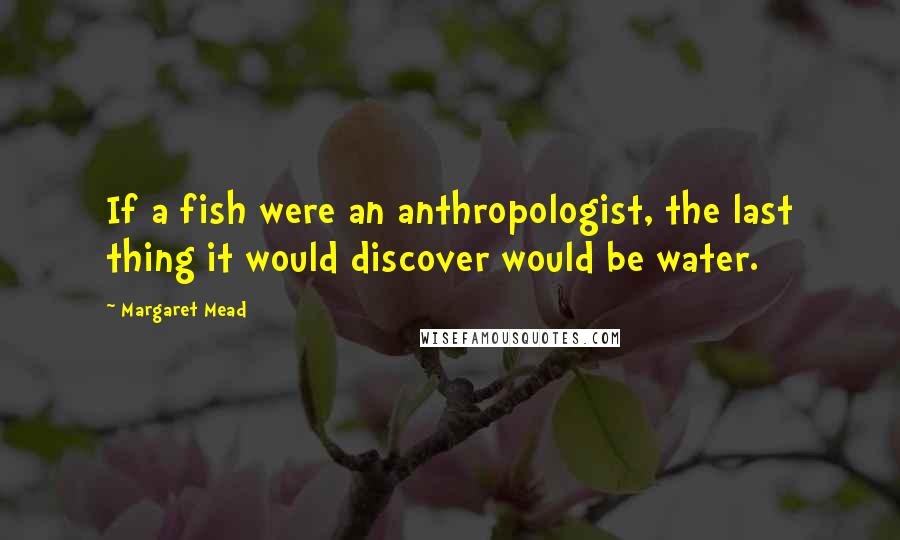 Margaret Mead Quotes: If a fish were an anthropologist, the last thing it would discover would be water.