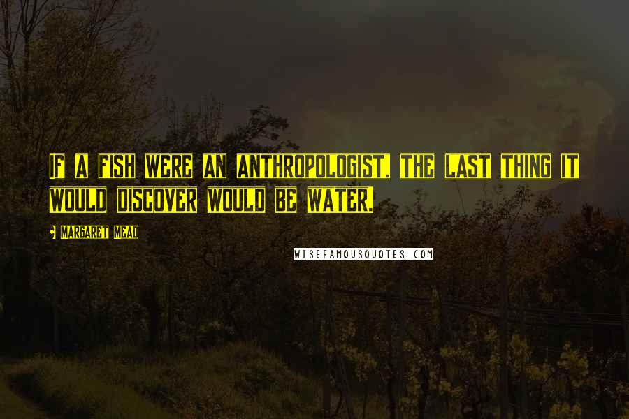 Margaret Mead Quotes: If a fish were an anthropologist, the last thing it would discover would be water.