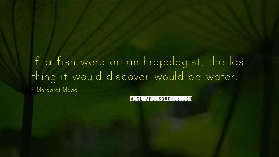 Margaret Mead Quotes: If a fish were an anthropologist, the last thing it would discover would be water.