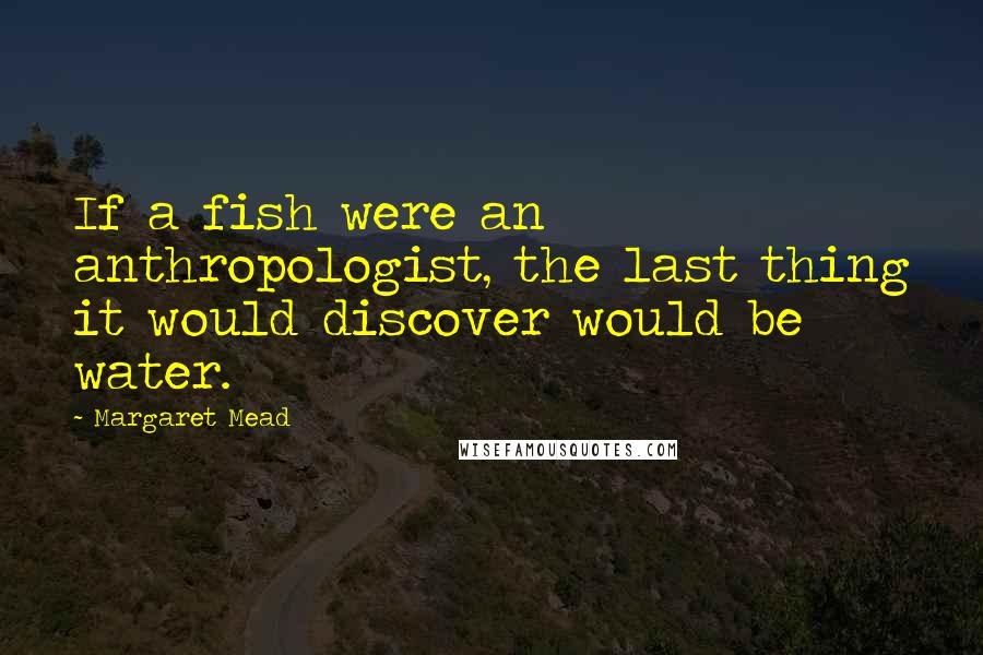 Margaret Mead Quotes: If a fish were an anthropologist, the last thing it would discover would be water.