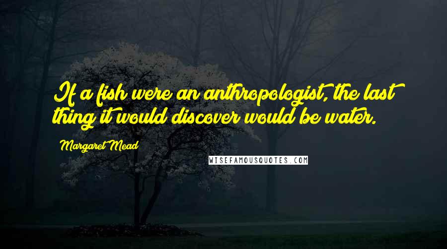 Margaret Mead Quotes: If a fish were an anthropologist, the last thing it would discover would be water.