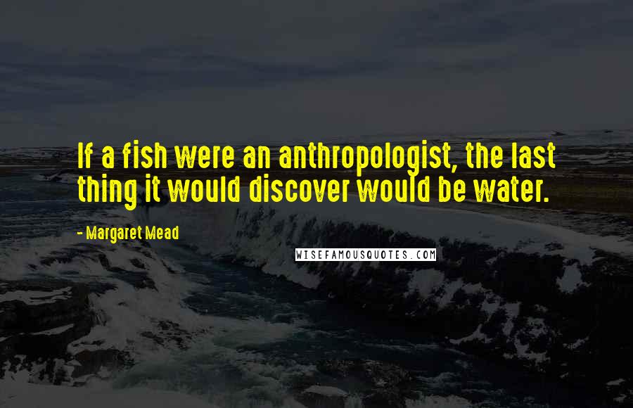 Margaret Mead Quotes: If a fish were an anthropologist, the last thing it would discover would be water.
