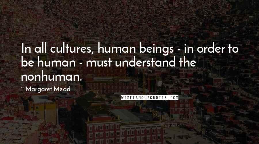 Margaret Mead Quotes: In all cultures, human beings - in order to be human - must understand the nonhuman.