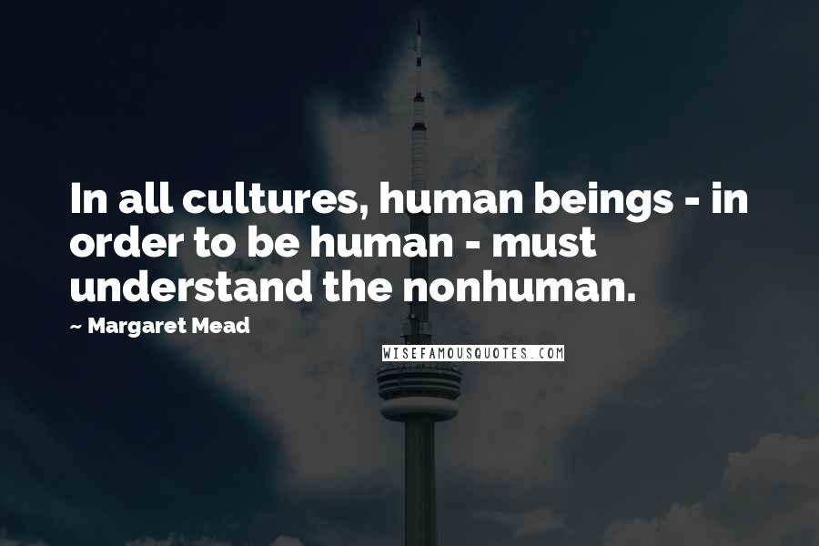 Margaret Mead Quotes: In all cultures, human beings - in order to be human - must understand the nonhuman.