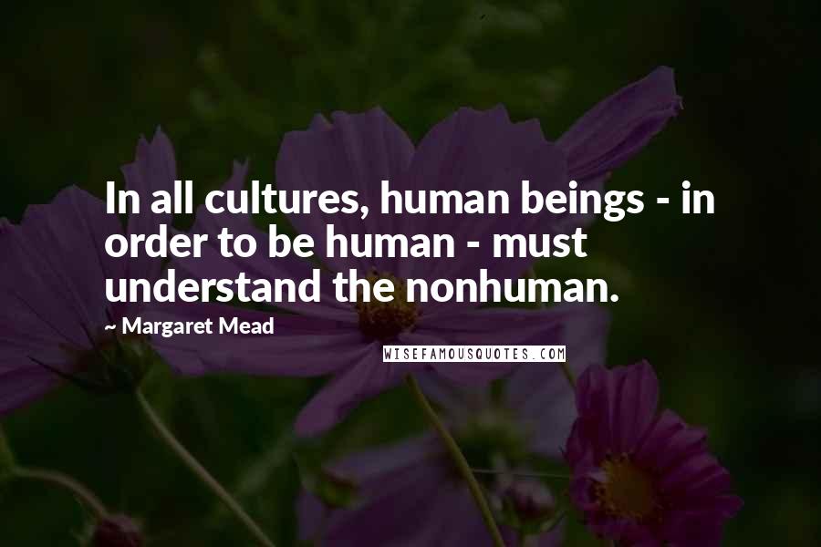 Margaret Mead Quotes: In all cultures, human beings - in order to be human - must understand the nonhuman.