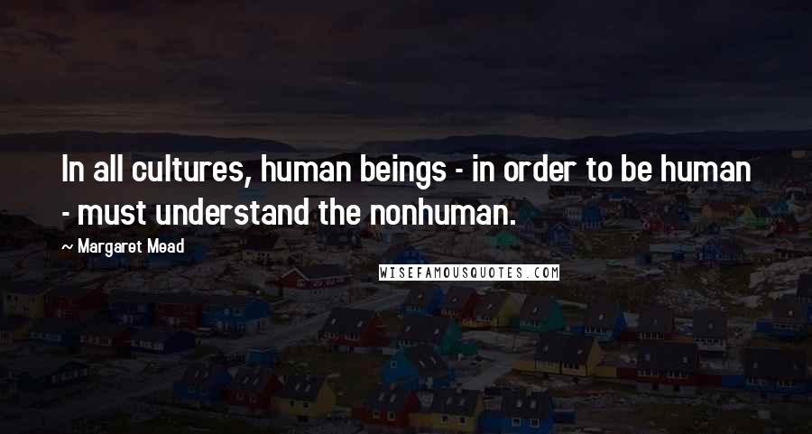 Margaret Mead Quotes: In all cultures, human beings - in order to be human - must understand the nonhuman.