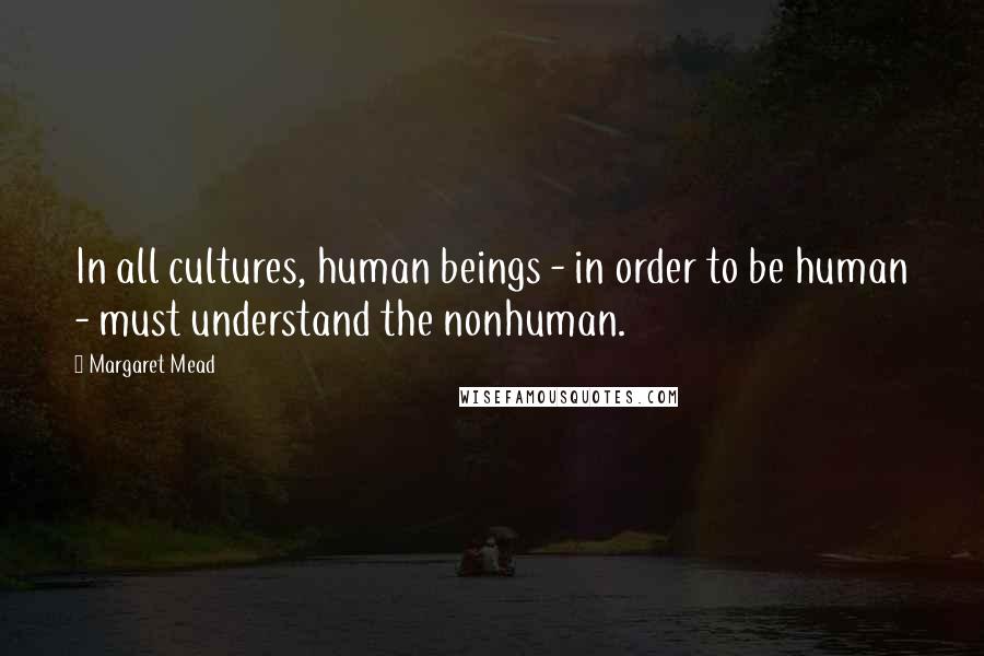Margaret Mead Quotes: In all cultures, human beings - in order to be human - must understand the nonhuman.