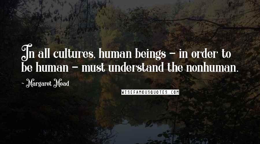 Margaret Mead Quotes: In all cultures, human beings - in order to be human - must understand the nonhuman.