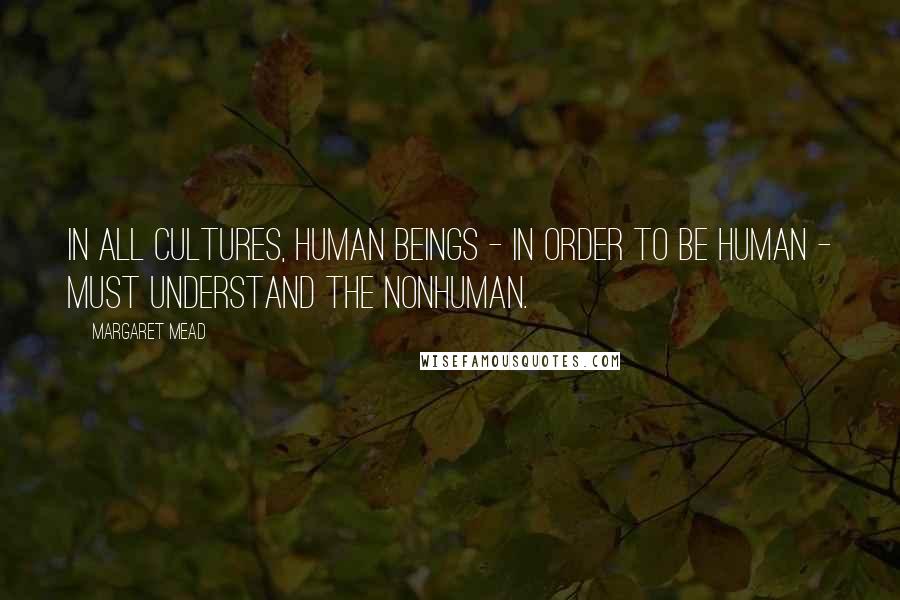 Margaret Mead Quotes: In all cultures, human beings - in order to be human - must understand the nonhuman.