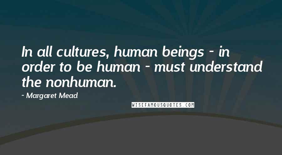 Margaret Mead Quotes: In all cultures, human beings - in order to be human - must understand the nonhuman.