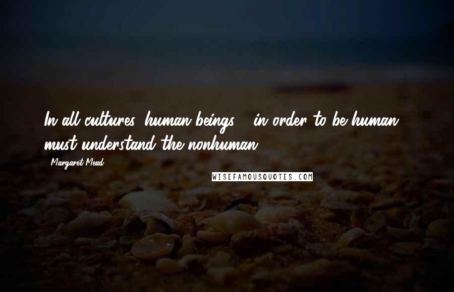 Margaret Mead Quotes: In all cultures, human beings - in order to be human - must understand the nonhuman.