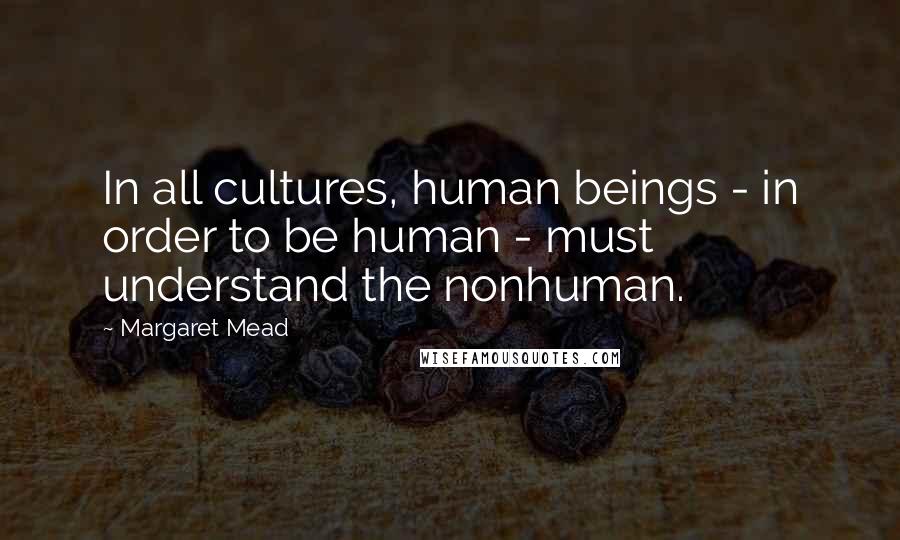 Margaret Mead Quotes: In all cultures, human beings - in order to be human - must understand the nonhuman.