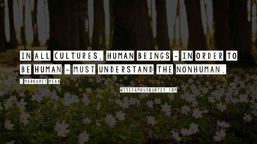 Margaret Mead Quotes: In all cultures, human beings - in order to be human - must understand the nonhuman.