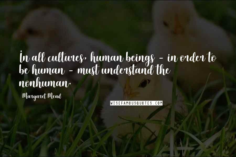 Margaret Mead Quotes: In all cultures, human beings - in order to be human - must understand the nonhuman.