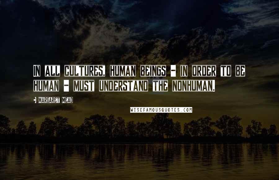 Margaret Mead Quotes: In all cultures, human beings - in order to be human - must understand the nonhuman.