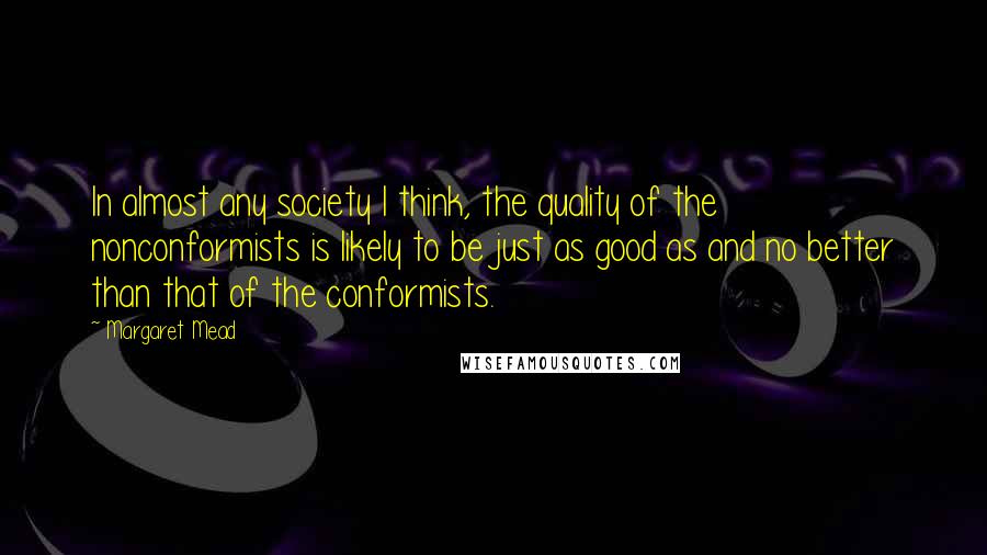 Margaret Mead Quotes: In almost any society I think, the quality of the nonconformists is likely to be just as good as and no better than that of the conformists.