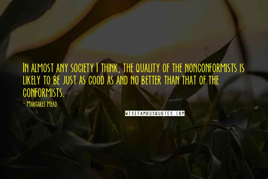 Margaret Mead Quotes: In almost any society I think, the quality of the nonconformists is likely to be just as good as and no better than that of the conformists.