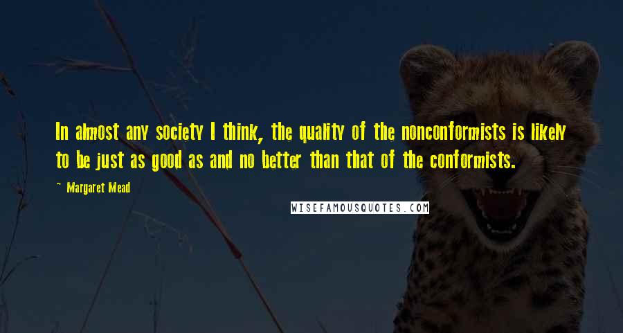 Margaret Mead Quotes: In almost any society I think, the quality of the nonconformists is likely to be just as good as and no better than that of the conformists.