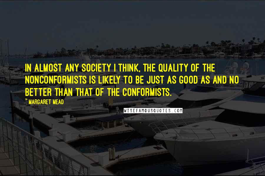 Margaret Mead Quotes: In almost any society I think, the quality of the nonconformists is likely to be just as good as and no better than that of the conformists.