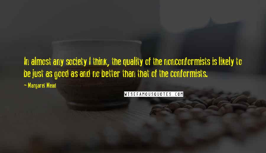 Margaret Mead Quotes: In almost any society I think, the quality of the nonconformists is likely to be just as good as and no better than that of the conformists.