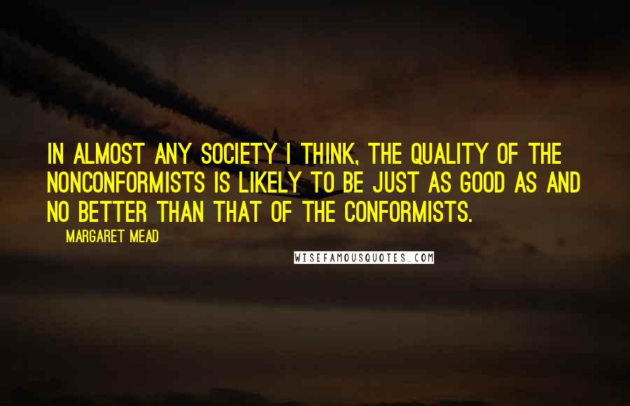 Margaret Mead Quotes: In almost any society I think, the quality of the nonconformists is likely to be just as good as and no better than that of the conformists.