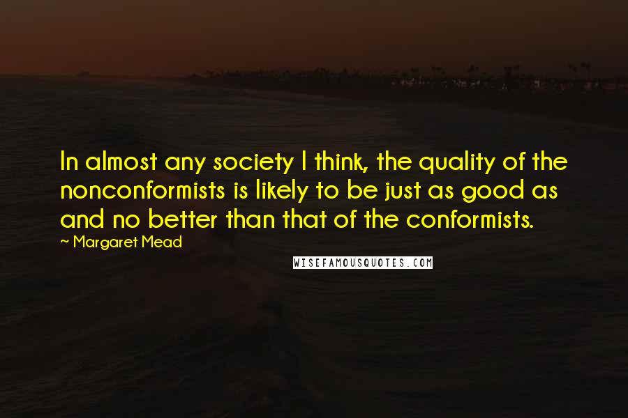 Margaret Mead Quotes: In almost any society I think, the quality of the nonconformists is likely to be just as good as and no better than that of the conformists.