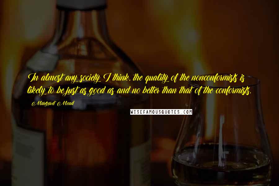 Margaret Mead Quotes: In almost any society I think, the quality of the nonconformists is likely to be just as good as and no better than that of the conformists.