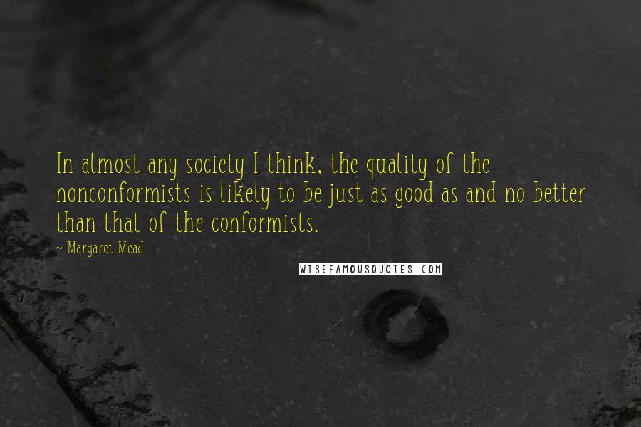 Margaret Mead Quotes: In almost any society I think, the quality of the nonconformists is likely to be just as good as and no better than that of the conformists.