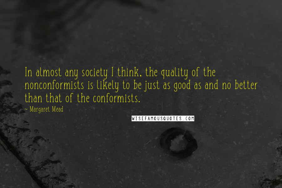 Margaret Mead Quotes: In almost any society I think, the quality of the nonconformists is likely to be just as good as and no better than that of the conformists.