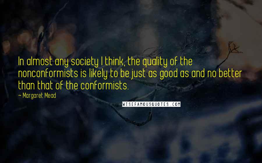 Margaret Mead Quotes: In almost any society I think, the quality of the nonconformists is likely to be just as good as and no better than that of the conformists.