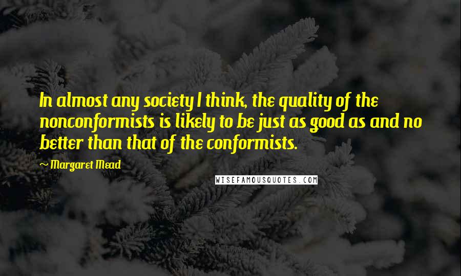 Margaret Mead Quotes: In almost any society I think, the quality of the nonconformists is likely to be just as good as and no better than that of the conformists.