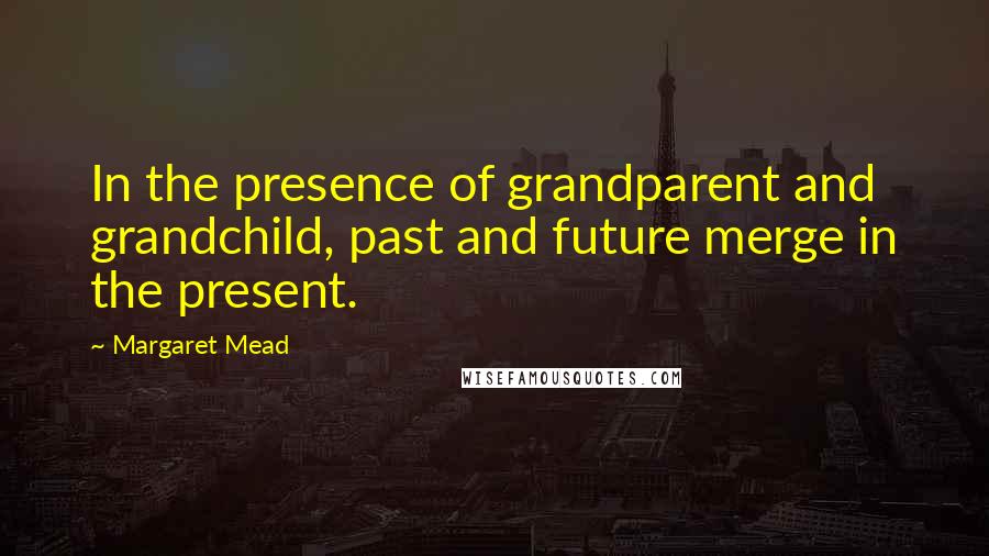 Margaret Mead Quotes: In the presence of grandparent and grandchild, past and future merge in the present.