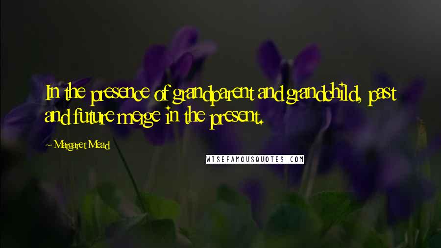 Margaret Mead Quotes: In the presence of grandparent and grandchild, past and future merge in the present.