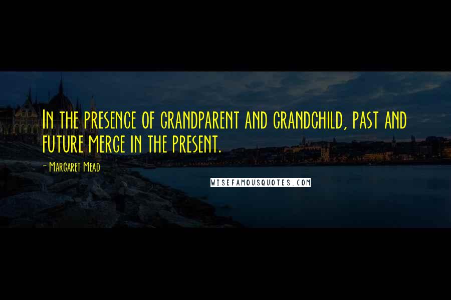 Margaret Mead Quotes: In the presence of grandparent and grandchild, past and future merge in the present.