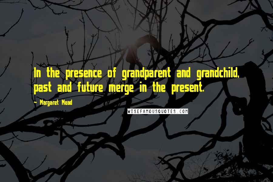 Margaret Mead Quotes: In the presence of grandparent and grandchild, past and future merge in the present.
