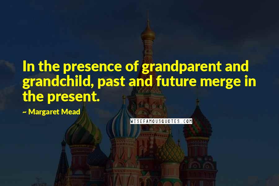 Margaret Mead Quotes: In the presence of grandparent and grandchild, past and future merge in the present.