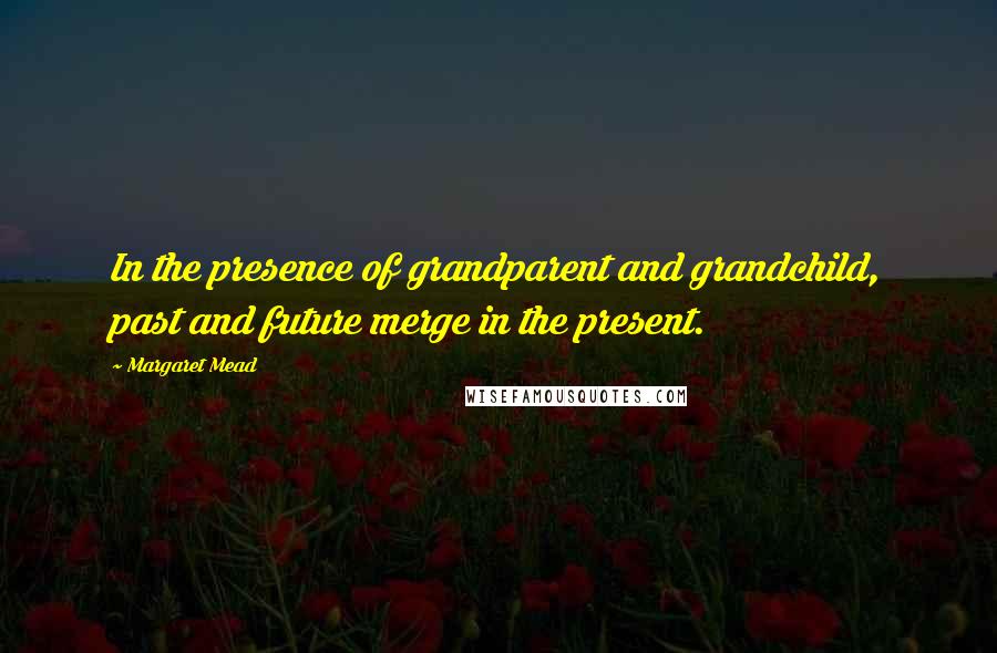 Margaret Mead Quotes: In the presence of grandparent and grandchild, past and future merge in the present.