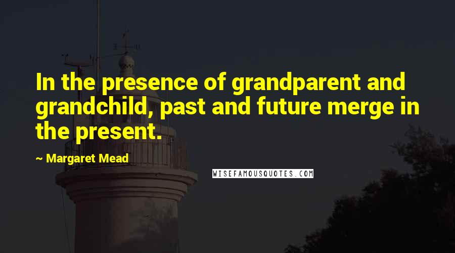 Margaret Mead Quotes: In the presence of grandparent and grandchild, past and future merge in the present.