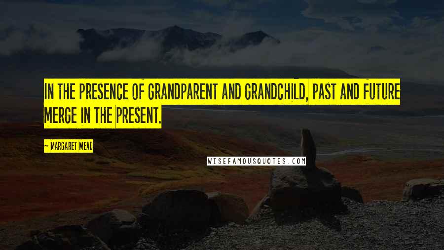 Margaret Mead Quotes: In the presence of grandparent and grandchild, past and future merge in the present.