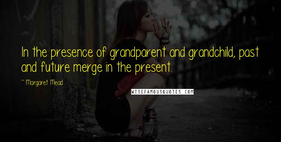 Margaret Mead Quotes: In the presence of grandparent and grandchild, past and future merge in the present.