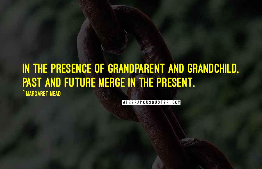 Margaret Mead Quotes: In the presence of grandparent and grandchild, past and future merge in the present.