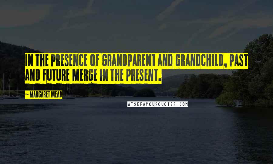 Margaret Mead Quotes: In the presence of grandparent and grandchild, past and future merge in the present.