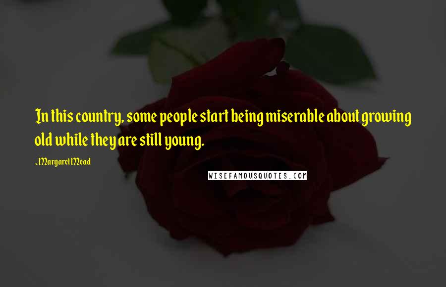 Margaret Mead Quotes: In this country, some people start being miserable about growing old while they are still young.