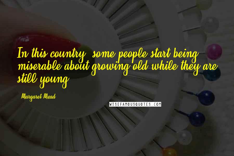 Margaret Mead Quotes: In this country, some people start being miserable about growing old while they are still young.