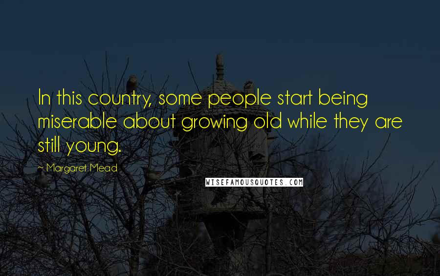 Margaret Mead Quotes: In this country, some people start being miserable about growing old while they are still young.