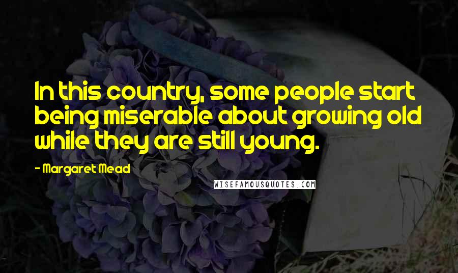 Margaret Mead Quotes: In this country, some people start being miserable about growing old while they are still young.