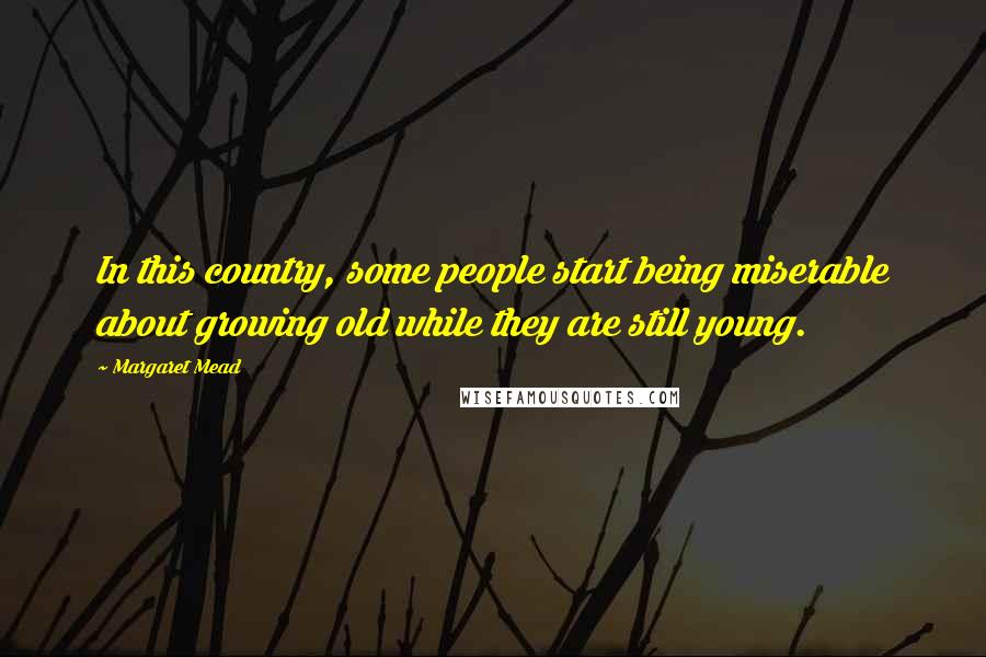 Margaret Mead Quotes: In this country, some people start being miserable about growing old while they are still young.