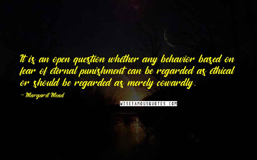 Margaret Mead Quotes: It is an open question whether any behavior based on fear of eternal punishment can be regarded as ethical or should be regarded as merely cowardly.